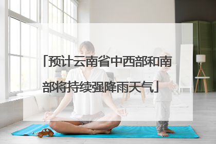 预计云南省中西部和南部将持续强降雨天气